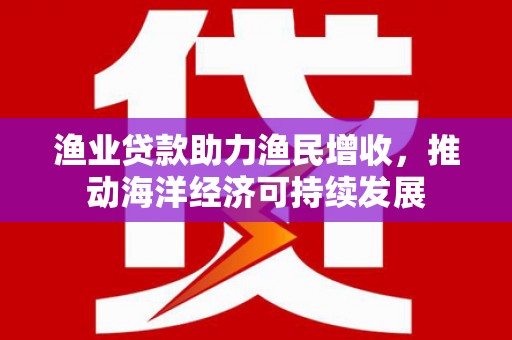 晋中渔业贷款助力渔民增收，推动海洋经济可持续发展