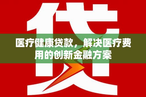 章贡医疗健康贷款，解决医疗费用的创新金融方案